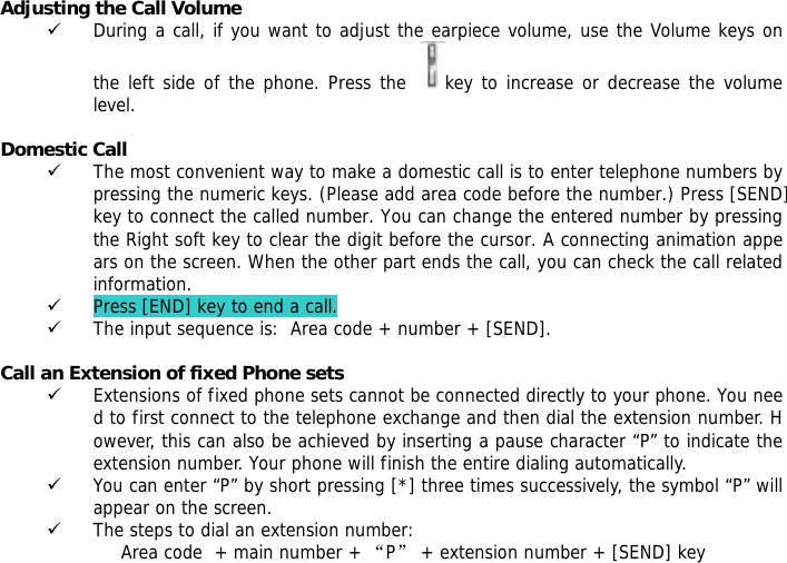 Adjusting the Call Volume 9 During a call, if you want to adjust the earpiece volume, use the Volume keys on the left side of the phone. Press the   key to increase or decrease the volume level.  Domestic Call 9 The most convenient way to make a domestic call is to enter telephone numbers by pressing the numeric keys. (Please add area code before the number.) Press [SEND] key to connect the called number. You can change the entered number by pressing the Right soft key to clear the digit before the cursor. A connecting animation appears on the screen. When the other part ends the call, you can check the call related information. 9 Press [END] key to end a call. 9 The input sequence is:  Area code + number + [SEND].  Call an Extension of fixed Phone sets 9 Extensions of fixed phone sets cannot be connected directly to your phone. You need to first connect to the telephone exchange and then dial the extension number. However, this can also be achieved by inserting a pause character &ldquo;P&rdquo; to indicate the extension number. Your phone will finish the entire dialing automatically.  9 You can enter &ldquo;P&rdquo; by short pressing [*] three times successively, the symbol &ldquo;P&rdquo; will appear on the screen. 9 The steps to dial an extension number: Area code  + main number + &ldquo;P&rdquo; + extension number + [SEND] key  