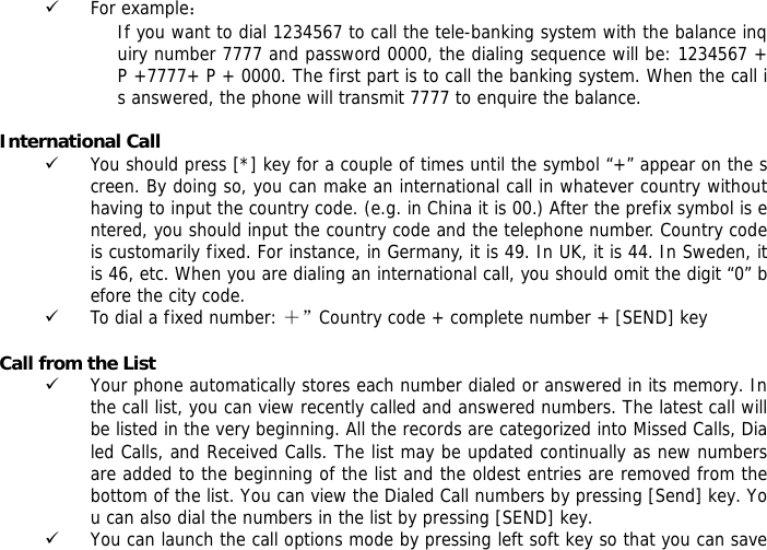 9 For example： If you want to dial 1234567 to call the tele-banking system with the balance inquiry number 7777 and password 0000, the dialing sequence will be: 1234567 + P +7777+ P + 0000. The first part is to call the banking system. When the call is answered, the phone will transmit 7777 to enquire the balance.  International Call 9 You should press [*] key for a couple of times until the symbol &ldquo;+&rdquo; appear on the screen. By doing so, you can make an international call in whatever country without having to input the country code. (e.g. in China it is 00.) After the prefix symbol is entered, you should input the country code and the telephone number. Country code is customarily fixed. For instance, in Germany, it is 49. In UK, it is 44. In Sweden, it is 46, etc. When you are dialing an international call, you should omit the digit &ldquo;0&rdquo; before the city code. 9 To dial a fixed number: ＋&rdquo;Country code + complete number + [SEND] key   Call from the List 9 Your phone automatically stores each number dialed or answered in its memory. In the call list, you can view recently called and answered numbers. The latest call will be listed in the very beginning. All the records are categorized into Missed Calls, Dialed Calls, and Received Calls. The list may be updated continually as new numbers are added to the beginning of the list and the oldest entries are removed from the bottom of the list. You can view the Dialed Call numbers by pressing [Send] key. You can also dial the numbers in the list by pressing [SEND] key. 9 You can launch the call options mode by pressing left soft key so that you can save 
