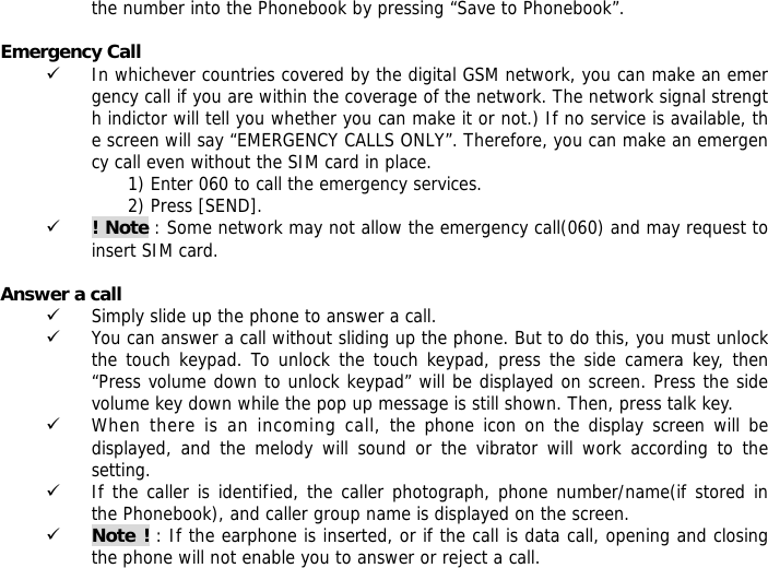 the number into the Phonebook by pressing &ldquo;Save to Phonebook&rdquo;.  Emergency Call 9 In whichever countries covered by the digital GSM network, you can make an emergency call if you are within the coverage of the network. The network signal strength indictor will tell you whether you can make it or not.) If no service is available, the screen will say &ldquo;EMERGENCY CALLS ONLY&rdquo;. Therefore, you can make an emergency call even without the SIM card in place.  1) Enter 060 to call the emergency services. 2) Press [SEND]. 9 ! Note : Some network may not allow the emergency call(060) and may request to insert SIM card.  Answer a call 9 Simply slide up the phone to answer a call. 9 You can answer a call without sliding up the phone. But to do this, you must unlock the touch keypad. To unlock the touch keypad, press the side camera key, then &ldquo;Press volume down to unlock keypad&rdquo; will be displayed on screen. Press the side volume key down while the pop up message is still shown. Then, press talk key. 9 When there is an incoming call, the phone icon on the display screen will be displayed, and the melody will sound or the vibrator will work according to the setting. 9 If the caller is identified, the caller photograph, phone number/name(if stored in the Phonebook), and caller group name is displayed on the screen. 9 Note ! : If the earphone is inserted, or if the call is data call, opening and closing the phone will not enable you to answer or reject a call. 