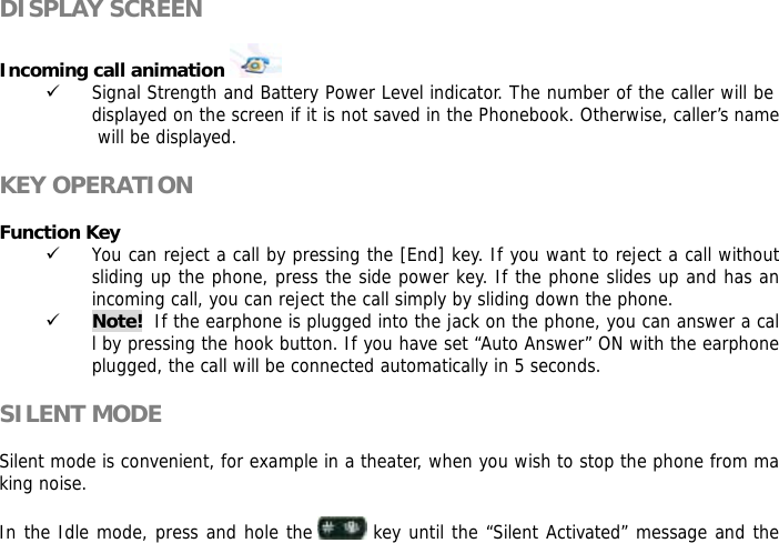  DISPLAY SCREEN  Incoming call animation    9 Signal Strength and Battery Power Level indicator. The number of the caller will be displayed on the screen if it is not saved in the Phonebook. Otherwise, caller&rsquo;s name will be displayed.  KEY OPERATION  Function Key  9 You can reject a call by pressing the [End] key. If you want to reject a call without sliding up the phone, press the side power key. If the phone slides up and has an incoming call, you can reject the call simply by sliding down the phone. 9 Note!  If the earphone is plugged into the jack on the phone, you can answer a call by pressing the hook button. If you have set &ldquo;Auto Answer&rdquo; ON with the earphone plugged, the call will be connected automatically in 5 seconds.  SILENT MODE  Silent mode is convenient, for example in a theater, when you wish to stop the phone from making noise.   In the Idle mode, press and hole the   key until the &ldquo;Silent Activated&rdquo; message and the 