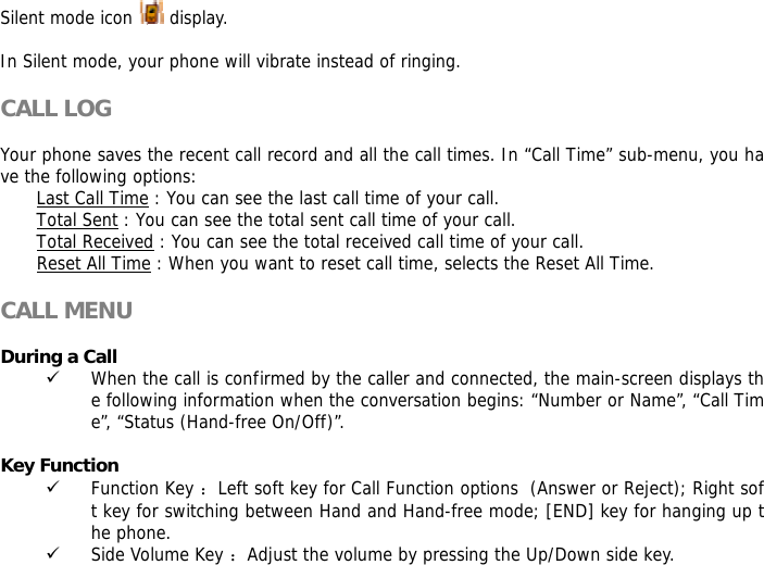 Silent mode icon   display.  In Silent mode, your phone will vibrate instead of ringing.  CALL LOG  Your phone saves the recent call record and all the call times. In &ldquo;Call Time&rdquo; sub-menu, you have the following options:  Last Call Time : You can see the last call time of your call. Total Sent : You can see the total sent call time of your call. Total Received : You can see the total received call time of your call. Reset All Time : When you want to reset call time, selects the Reset All Time.  CALL MENU  During a Call 9 When the call is confirmed by the caller and connected, the main-screen displays the following information when the conversation begins: &ldquo;Number or Name&rdquo;, &ldquo;Call Time&rdquo;, &ldquo;Status (Hand-free On/Off)&rdquo;.  Key Function 9 Function Key ：Left soft key for Call Function options  (Answer or Reject); Right soft key for switching between Hand and Hand-free mode; [END] key for hanging up the phone.  9 Side Volume Key ：Adjust the volume by pressing the Up/Down side key. 