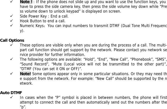 9 Note ! : If the phone does not slide up and you want to use the function keys, you have to press the side camera key, then press the side volume key down while &ldquo;Press volume down to unlock keypad&rdquo; is displayed on screen. 9 Side Power Key : End a call. 9 Hook Button to end a call. 9 Numeric Keys：You can input numbers to transmit DTMF (Dual Tone Multi Frequency).  Call Options 9 These options are visible only when you are during the process of a call. The multi-part call function should get support by the network. Please contact you network service provider for further information. 9 The following options are available: &ldquo;Hold&rdquo;, &ldquo;End&rdquo;, &ldquo;New Call&rdquo;, &ldquo;Phonebook&rdquo;, &ldquo;SMS&rdquo;, &ldquo;Sound Record&rdquo;, &ldquo;Mute (Local voice will not be transmitted to the other part)&rdquo;, &ldquo;DTMF (You can set it ON or OFF)&rdquo;. 9 Note! Some options appear only in some particular situations. Or they may need the support from the network. For example: &ldquo;New Call&rdquo; should be supported by the network.  Auto DTMF 9 In cases when the &ldquo;P&rdquo; symbol is placed in between numbers, the phone will first attempt to connect the call and then automatically send out the numbers after the &ldquo;p&rdquo;.  