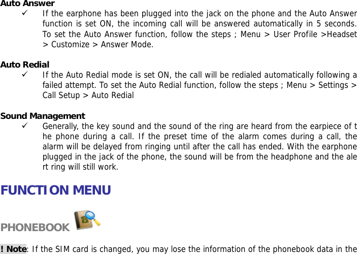 Auto Answer 9 If the earphone has been plugged into the jack on the phone and the Auto Answer function is set ON, the incoming call will be answered automatically in 5 seconds.  To set the Auto Answer function, follow the steps ; Menu > User Profile >Headset > Customize > Answer Mode.  Auto Redial 9 If the Auto Redial mode is set ON, the call will be redialed automatically following a failed attempt. To set the Auto Redial function, follow the steps ; Menu > Settings > Call Setup > Auto Redial  Sound Management 9 Generally, the key sound and the sound of the ring are heard from the earpiece of the phone during a call. If the preset time of the alarm comes during a call, the alarm will be delayed from ringing until after the call has ended. With the earphone plugged in the jack of the phone, the sound will be from the headphone and the alert ring will still work.   FUNCTION MENU  PHONEBOOK   ! Note: If the SIM card is changed, you may lose the information of the phonebook data in the 