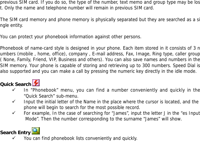 previous SIM card. If you do so, the type of the number, text memo and group type may be lost. Only the name and telephone number will remain in previous SIM card.  The SIM card memory and phone memory is physically separated but they are searched as a single entity.  You can protect your phonebook information against other persons.  Phonebook of name-card style is designed in your phone. Each item stored in it consists of 3 numbers (mobile , home, office), company , E-mail address, Fax, Image, Ring type, caller group ( None, Family, Friend, VIP, Business and others). You can also save names and numbers in the SIM memory. Your phone is capable of storing and retrieving up to 300 numbers. Speed Dial is also supported and you can make a call by pressing the numeric key directly in the idle mode.  Quick Search  9 In &ldquo;Phonebook&rdquo; menu, you can find a number conveniently and quickly in the &ldquo;Quick Search&rdquo; sub-menu. 9 Input the initial letter of the Name in the place where the cursor is located, and the phone will begin to search for the most possible record.  9 For example, In the case of searching for &ldquo;James&rdquo;, input the letter J in the &ldquo;es Input Mode&rdquo;. Then the number corresponding to the surname &ldquo;James&rdquo; will show.  Search Entry  9 You can find phonebook lists conveniently and quickly.  