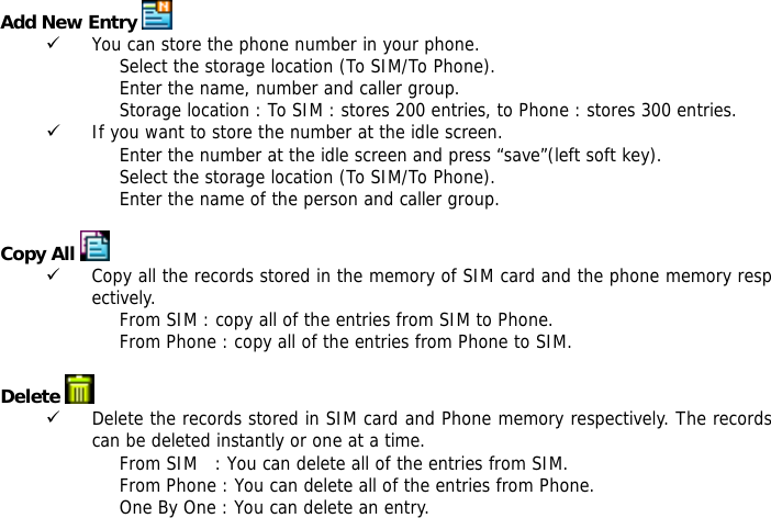 Add New Entry   9 You can store the phone number in your phone. Select the storage location (To SIM/To Phone). Enter the name, number and caller group. Storage location : To SIM : stores 200 entries, to Phone : stores 300 entries. 9 If you want to store the number at the idle screen. Enter the number at the idle screen and press &ldquo;save&rdquo;(left soft key). Select the storage location (To SIM/To Phone). Enter the name of the person and caller group.  Copy All  9 Copy all the records stored in the memory of SIM card and the phone memory respectively.  From SIM : copy all of the entries from SIM to Phone. From Phone : copy all of the entries from Phone to SIM.  Delete   9 Delete the records stored in SIM card and Phone memory respectively. The records can be deleted instantly or one at a time. From SIM   : You can delete all of the entries from SIM. From Phone : You can delete all of the entries from Phone. One By One : You can delete an entry.  