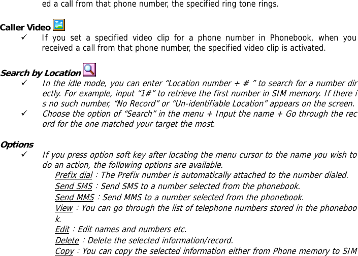 ed a call from that phone number, the specified ring tone rings.  Caller Video   9 If you set a specified video clip for a phone number in Phonebook, when you received a call from that phone number, the specified video clip is activated.  Search by Location   9 In the idle mode, you can enter &ldquo;Location number + # &rdquo; to search for a number directly. For example, input &ldquo;1#&rdquo; to retrieve the first number in SIM memory. If there is no such number, &ldquo;No Record&rdquo; or &ldquo;Un-identifiable Location&rdquo; appears on the screen. 9 Choose the option of &ldquo;Search&rdquo; in the menu + Input the name + Go through the record for the one matched your target the most.  Options 9 If you press option soft key after locating the menu cursor to the name you wish to do an action, the following options are available.  Prefix dial：The Prefix number is automatically attached to the number dialed.  Send SMS：Send SMS to a number selected from the phonebook.  Send MMS：Send MMS to a number selected from the phonebook.  View：You can go through the list of telephone numbers stored in the phonebook. Edit：Edit names and numbers etc. Delete：Delete the selected information/record. Copy：You can copy the selected information either from Phone memory to SIM 