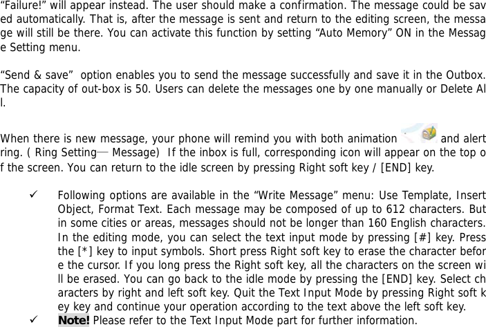 &ldquo;Failure!&rdquo; will appear instead. The user should make a confirmation. The message could be saved automatically. That is, after the message is sent and return to the editing screen, the message will still be there. You can activate this function by setting &ldquo;Auto Memory&rdquo; ON in the Message Setting menu.  &ldquo;Send &amp; save&rdquo;  option enables you to send the message successfully and save it in the Outbox. The capacity of out-box is 50. Users can delete the messages one by one manually or Delete All.  When there is new message, your phone will remind you with both animation   and alert ring. ( Ring Setting&mdash; Message)  If the inbox is full, corresponding icon will appear on the top of the screen. You can return to the idle screen by pressing Right soft key / [END] key.   9 Following options are available in the &ldquo;Write Message&rdquo; menu: Use Template, Insert Object, Format Text. Each message may be composed of up to 612 characters. But in some cities or areas, messages should not be longer than 160 English characters. In the editing mode, you can select the text input mode by pressing [#] key. Press the [*] key to input symbols. Short press Right soft key to erase the character before the cursor. If you long press the Right soft key, all the characters on the screen will be erased. You can go back to the idle mode by pressing the [END] key. Select characters by right and left soft key. Quit the Text Input Mode by pressing Right soft key key and continue your operation according to the text above the left soft key.  9 Note! Please refer to the Text Input Mode part for further information.  