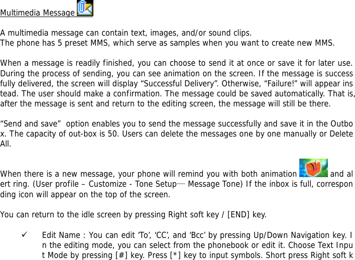 Multimedia Message    A multimedia message can contain text, images, and/or sound clips. The phone has 5 preset MMS, which serve as samples when you want to create new MMS.  When a message is readily finished, you can choose to send it at once or save it for later use. During the process of sending, you can see animation on the screen. If the message is successfully delivered, the screen will display &ldquo;Successful Delivery&rdquo;. Otherwise, &ldquo;Failure!&rdquo; will appear instead. The user should make a confirmation. The message could be saved automatically. That is, after the message is sent and return to the editing screen, the message will still be there.  &ldquo;Send and save&rdquo;  option enables you to send the message successfully and save it in the Outbox. The capacity of out-box is 50. Users can delete the messages one by one manually or Delete All.   When there is a new message, your phone will remind you with both animation   and alert ring. (User profile &ndash; Customize - Tone Setup&mdash; Message Tone) If the inbox is full, corresponding icon will appear on the top of the screen.  You can return to the idle screen by pressing Right soft key / [END] key.  9 Edit Name : You can edit &lsquo;To&rsquo;, &lsquo;CC&rsquo;, and &lsquo;Bcc&rsquo; by pressing Up/Down Navigation key. In the editing mode, you can select from the phonebook or edit it. Choose Text Input Mode by pressing [#] key. Press [*] key to input symbols. Short press Right soft k