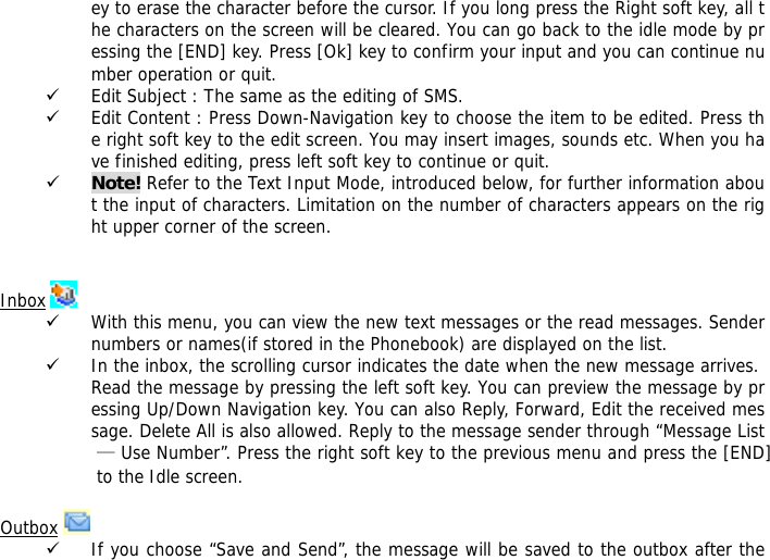 ey to erase the character before the cursor. If you long press the Right soft key, all the characters on the screen will be cleared. You can go back to the idle mode by pressing the [END] key. Press [Ok] key to confirm your input and you can continue number operation or quit.  9 Edit Subject : The same as the editing of SMS. 9 Edit Content : Press Down-Navigation key to choose the item to be edited. Press the right soft key to the edit screen. You may insert images, sounds etc. When you have finished editing, press left soft key to continue or quit.   9 Note! Refer to the Text Input Mode, introduced below, for further information about the input of characters. Limitation on the number of characters appears on the right upper corner of the screen.   Inbox   9 With this menu, you can view the new text messages or the read messages. Sender numbers or names(if stored in the Phonebook) are displayed on the list. 9 In the inbox, the scrolling cursor indicates the date when the new message arrives. Read the message by pressing the left soft key. You can preview the message by pressing Up/Down Navigation key. You can also Reply, Forward, Edit the received message. Delete All is also allowed. Reply to the message sender through &ldquo;Message List &mdash; Use Number&rdquo;. Press the right soft key to the previous menu and press the [END] to the Idle screen.  Outbox   9 If you choose &ldquo;Save and Send&rdquo;, the message will be saved to the outbox after the 
