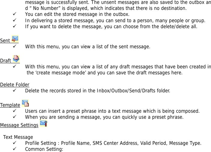 message is successfully sent. The unsent messages are also saved to the outbox and &ldquo; No Number&rdquo; is displayed, which indicates that there is no destination.  9 You can edit the stored message in the outbox. 9 In delivering a stored message, you can send to a person, many people or group. 9 If you want to delete the message, you can choose from the delete/delete all.  Sent   9 With this menu, you can view a list of the sent message.   Draft   9 With this menu, you can view a list of any draft messages that have been created in the &lsquo;create message mode&rsquo; and you can save the draft messages here.  Delete Folder 9 Delete the records stored in the Inbox/Outbox/Send/Drafts folder.   Template  9 Users can insert a preset phrase into a text message which is being composed. 9 When you are sending a message, you can quickly use a preset phrase.  Message Settings      Text Message 9 Profile Setting : Profile Name, SMS Center Address, Valid Period, Message Type. 9 Common Setting: 