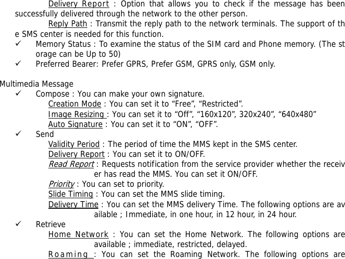 Delivery Report : Option that allows you to check if the message has been successfully delivered through the network to the other person. Reply Path : Transmit the reply path to the network terminals. The support of the SMS center is needed for this function. 9 Memory Status : To examine the status of the SIM card and Phone memory. (The storage can be Up to 50)  9 Preferred Bearer: Prefer GPRS, Prefer GSM, GPRS only, GSM only.    Multimedia Message 9 Compose : You can make your own signature. Creation Mode : You can set it to &ldquo;Free&rdquo;, &ldquo;Restricted&rdquo;. Image Resizing : You can set it to &ldquo;Off&rdquo;, &ldquo;160x120&rdquo;, 320x240&rdquo;, &ldquo;640x480&rdquo; Auto Signature : You can set it to &ldquo;ON&rdquo;, &ldquo;OFF&rdquo;. 9 Send Validity Period : The period of time the MMS kept in the SMS center. Delivery Report : You can set it to ON/OFF. Read Report : Requests notification from the service provider whether the receiver has read the MMS. You can set it ON/OFF. Priority : You can set to priority. Slide Timing : You can set the MMS slide timing. Delivery Time : You can set the MMS delivery Time. The following options are available ; Immediate, in one hour, in 12 hour, in 24 hour. 9 Retrieve Home Network : You can set the Home Network. The following options are available ; immediate, restricted, delayed. Roaming : You can set the Roaming Network. The following options are 
