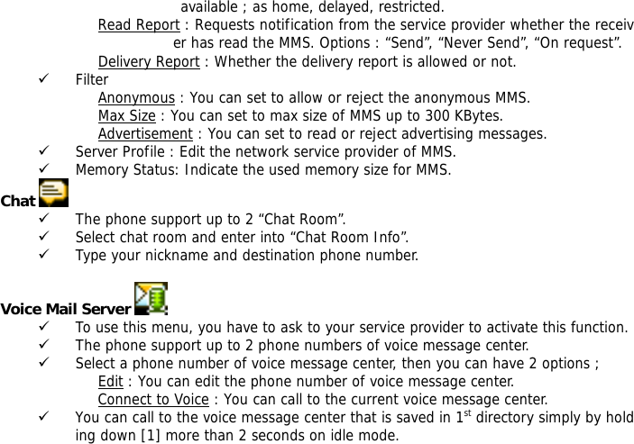 available ; as home, delayed, restricted. Read Report : Requests notification from the service provider whether the receiver has read the MMS. Options : &ldquo;Send&rdquo;, &ldquo;Never Send&rdquo;, &ldquo;On request&rdquo;. Delivery Report : Whether the delivery report is allowed or not.                                     9 Filter Anonymous : You can set to allow or reject the anonymous MMS. Max Size : You can set to max size of MMS up to 300 KBytes. Advertisement : You can set to read or reject advertising messages. 9 Server Profile : Edit the network service provider of MMS. 9 Memory Status: Indicate the used memory size for MMS. Chat   9 The phone support up to 2 &ldquo;Chat Room&rdquo;. 9 Select chat room and enter into &ldquo;Chat Room Info&rdquo;. 9 Type your nickname and destination phone number.  Voice Mail Server   9 To use this menu, you have to ask to your service provider to activate this function. 9 The phone support up to 2 phone numbers of voice message center. 9 Select a phone number of voice message center, then you can have 2 options ; Edit : You can edit the phone number of voice message center. Connect to Voice : You can call to the current voice message center. 9 You can call to the voice message center that is saved in 1st directory simply by holding down [1] more than 2 seconds on idle mode.  