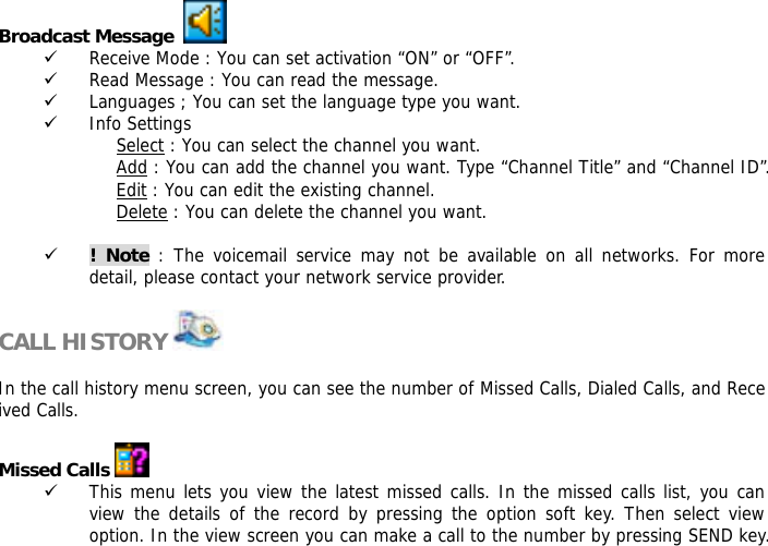 Broadcast Message     9 Receive Mode : You can set activation &ldquo;ON&rdquo; or &ldquo;OFF&rdquo;. 9 Read Message : You can read the message. 9 Languages ; You can set the language type you want. 9 Info Settings Select : You can select the channel you want. Add : You can add the channel you want. Type &ldquo;Channel Title&rdquo; and &ldquo;Channel ID&rdquo;. Edit : You can edit the existing channel. Delete : You can delete the channel you want.  9 ! Note : The voicemail service may not be available on all networks. For more detail, please contact your network service provider.  CALL HISTORY    In the call history menu screen, you can see the number of Missed Calls, Dialed Calls, and Received Calls.   Missed Calls   9 This menu lets you view the latest missed calls. In the missed calls list, you can view the details of the record by pressing the option soft key. Then select view option. In the view screen you can make a call to the number by pressing SEND key.  