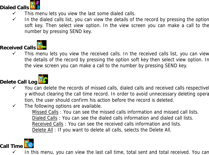 Dialed Calls   9 This menu lets you view the last some dialed calls.  9 In the dialed calls list, you can view the details of the record by pressing the option soft key. Then select view option. In the view screen you can make a call to the number by pressing SEND key.  Received Calls   9 This menu lets you view the received calls. In the received calls list, you can view the details of the record by pressing the option soft key then select view option. In the view screen you can make a call to the number by pressing SEND key.  Delete Call Log   9 You can delete the records of missed calls, dialed calls and received calls respectively without clearing the call time record. In order to avoid unnecessary deleting operation, the user should confirm his action before the record is deleted.  9 The following options are available. Missed Calls : You can see the missed calls information and missed call lists. Dialed Calls : You can see the dialed calls information and dialed call lists.  Received Calls : You can see the received calls information and lists. Delete All : If you want to delete all calls, selects the Delete All.  Call Time   9 In this menu, you can view the last call time, total sent and total received. You can 