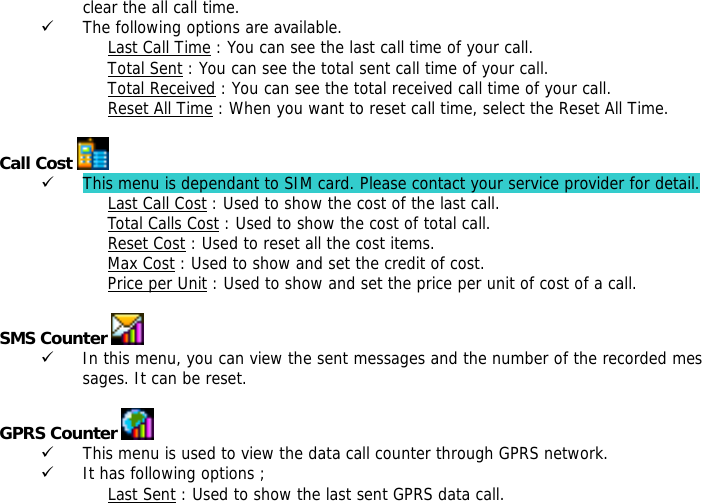 clear the all call time. 9 The following options are available. Last Call Time : You can see the last call time of your call. Total Sent : You can see the total sent call time of your call. Total Received : You can see the total received call time of your call. Reset All Time : When you want to reset call time, select the Reset All Time.  Call Cost   9 This menu is dependant to SIM card. Please contact your service provider for detail. Last Call Cost : Used to show the cost of the last call. Total Calls Cost : Used to show the cost of total call. Reset Cost : Used to reset all the cost items. Max Cost : Used to show and set the credit of cost. Price per Unit : Used to show and set the price per unit of cost of a call.  SMS Counter   9 In this menu, you can view the sent messages and the number of the recorded messages. It can be reset.  GPRS Counter   9 This menu is used to view the data call counter through GPRS network. 9 It has following options ; Last Sent : Used to show the last sent GPRS data call. 