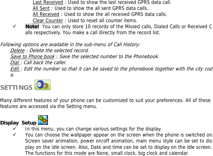 Last Received : Used to show the last received GPRS data call. All Sent : Used to show the all sent GPRS data calls.. All Received : Used to show the all received GPRS data calls. Clear Counter : Used to reset all counter items. 9 Note!  You can only store 10 records of the Missed calls, Dialed Calls or Received Calls respectively. You make a call directly from the record list.   Following options are available in the sub-menu of Call History:  Delete : Delete the selected record. Save to Phone book : Save the selected number to the Phonebook. Dial : Call back the caller. Edit : Edit the number so that it can be saved to the phonebook together with the city code.  SETTINGS               Many different features of your phone can be customized to suit your preferences. All of these features are accessed via the Setting menu.   Display  Setup  9 In this menu, you can change various settings for the display. 9 You can choose the wallpaper appear on the screen when the phone is switched on. Screen saver animation, power on/off animation, main menu style can be set to display on the idle screen. Also, Date and time can be set to display on the idle screen. The functions for this mode are None, small clock, big clock and calendar. 