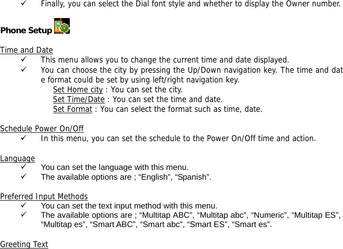 9 Finally, you can select the Dial font style and whether to display the Owner number.   Phone Setup   Time and Date 9 This menu allows you to change the current time and date displayed. 9 You can choose the city by pressing the Up/Down navigation key. The time and date format could be set by using left/right navigation key. Set Home city : You can set the city. Set Time/Date : You can set the time and date. Set Format : You can select the format such as time, date.  Schedule Power On/Off 9 In this menu, you can set the schedule to the Power On/Off time and action.  Language 9  You can set the language with this menu. 9  The available options are ; &ldquo;English&rdquo;, &ldquo;Spanish&rdquo;.  Preferred Input Methods 9  You can set the text input method with this menu. 9  The available options are ; &ldquo;Multitap ABC&rdquo;, &ldquo;Multitap abc&rdquo;, &ldquo;Numeric&rdquo;, &ldquo;Multitap ES&rdquo;, &ldquo;Multitap es&rdquo;, &ldquo;Smart ABC&rdquo;, &ldquo;Smart abc&rdquo;, &ldquo;Smart ES&rdquo;, &ldquo;Smart es&rdquo;.  Greeting Text 