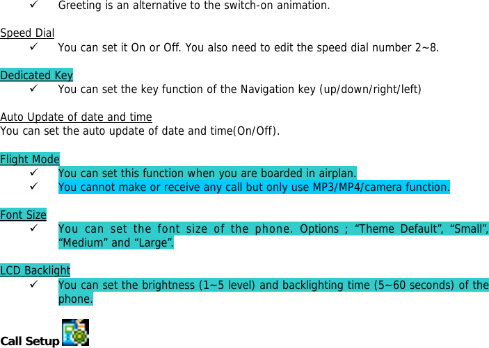 9 Greeting is an alternative to the switch-on animation.  Speed Dial 9 You can set it On or Off. You also need to edit the speed dial number 2~8.  Dedicated Key 9 You can set the key function of the Navigation key (up/down/right/left)   Auto Update of date and time You can set the auto update of date and time(On/Off).  Flight Mode 9 You can set this function when you are boarded in airplan. 9 You cannot make or receive any call but only use MP3/MP4/camera function.  Font Size 9 You can set the font size of the phone. Options ; &ldquo;Theme Default&rdquo;, &ldquo;Small&rdquo;, &ldquo;Medium&rdquo; and &ldquo;Large&rdquo;.  LCD Backlight 9 You can set the brightness (1~5 level) and backlighting time (5~60 seconds) of the phone.  Call Setup    