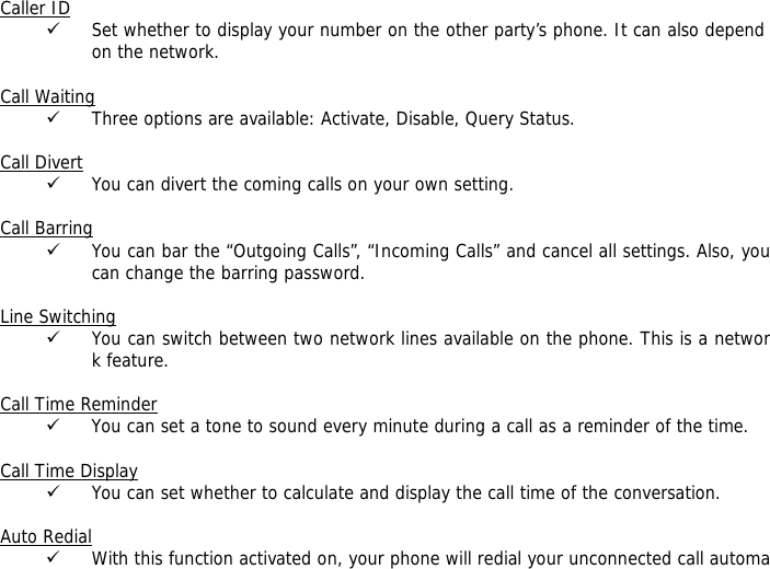 Caller ID 9 Set whether to display your number on the other party&rsquo;s phone. It can also depend on the network.  Call Waiting 9 Three options are available: Activate, Disable, Query Status.  Call Divert 9 You can divert the coming calls on your own setting.  Call Barring 9 You can bar the &ldquo;Outgoing Calls&rdquo;, &ldquo;Incoming Calls&rdquo; and cancel all settings. Also, you can change the barring password.  Line Switching 9 You can switch between two network lines available on the phone. This is a network feature.   Call Time Reminder 9 You can set a tone to sound every minute during a call as a reminder of the time.  Call Time Display 9 You can set whether to calculate and display the call time of the conversation.  Auto Redial 9 With this function activated on, your phone will redial your unconnected call automa