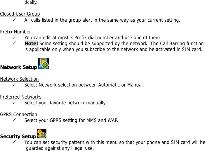 tically.  Closed User Group 9 All calls listed in the group alert in the same way as your current setting.  Prefix Number 9 You can edit at most 3 Prefix dial number and use one of them. 9 Note! Some setting should be supported by the network. The Call Barring function is applicable only when you subscribe to the network and be activated in SIM card.  Network Setup     Network Selection 9 Select Network selection between Automatic or Manual.  Preferred Networks 9 Select your favorite network manually.  GPRS Connection 9 Select your GPRS setting for MMS and WAP.  Security Setup   9 You can set security pattern with this menu so that your phone and SIM card will be guarded against any illegal use. 