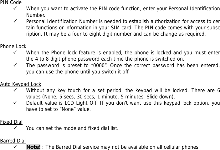  PIN Code 9 When you want to activate the PIN code function, enter your Personal Identification Number. 9 Personal Identification Number is needed to establish authorization for access to certain functions or information in your SIM card. The PIN code comes with your subscription. It may be a four to eight digit number and can be change as required.    Phone Lock 9 When the Phone lock feature is enabled, the phone is locked and you must enter the 4 to 8 digit phone password each time the phone is switched on. 9 The password is preset to &ldquo;0000&rdquo;. Once the correct password has been entered, you can use the phone until you switch it off.  Auto Keypad Lock 9 Without any key touch for a set period, the keypad will be locked. There are 6 values (None, 5 secs, 30 secs, 1 minute, 5 minutes, Slide down). 9 Default value is LCD Light Off. If you don&rsquo;t want use this keypad lock option, you have to set to &ldquo;None&rdquo; value.  Fixed Dial 9 You can set the mode and fixed dial list.  Barred Dial 9 Note! : The Barred Dial service may not be available on all cellular phones.  