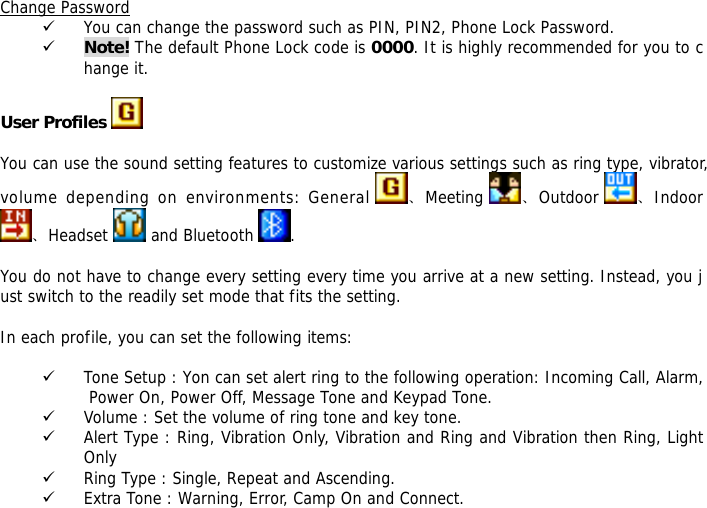 Change Password 9 You can change the password such as PIN, PIN2, Phone Lock Password. 9 Note! The default Phone Lock code is 0000. It is highly recommended for you to change it.  User Profiles    You can use the sound setting features to customize various settings such as ring type, vibrator, volume depending on environments: General  、Meeting  、Outdoor  、Indoor 、Headset   and Bluetooth  .  You do not have to change every setting every time you arrive at a new setting. Instead, you just switch to the readily set mode that fits the setting.   In each profile, you can set the following items:  9 Tone Setup : Yon can set alert ring to the following operation: Incoming Call, Alarm, Power On, Power Off, Message Tone and Keypad Tone. 9 Volume : Set the volume of ring tone and key tone. 9 Alert Type : Ring, Vibration Only, Vibration and Ring and Vibration then Ring, Light Only 9 Ring Type : Single, Repeat and Ascending. 9 Extra Tone : Warning, Error, Camp On and Connect. 