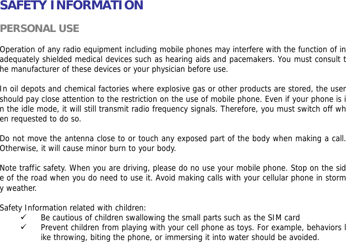  SAFETY INFORMATION  PERSONAL USE  Operation of any radio equipment including mobile phones may interfere with the function of inadequately shielded medical devices such as hearing aids and pacemakers. You must consult the manufacturer of these devices or your physician before use.   In oil depots and chemical factories where explosive gas or other products are stored, the user should pay close attention to the restriction on the use of mobile phone. Even if your phone is in the idle mode, it will still transmit radio frequency signals. Therefore, you must switch off when requested to do so.   Do not move the antenna close to or touch any exposed part of the body when making a call. Otherwise, it will cause minor burn to your body.  Note traffic safety. When you are driving, please do no use your mobile phone. Stop on the side of the road when you do need to use it. Avoid making calls with your cellular phone in stormy weather.  Safety Information related with children:  9 Be cautious of children swallowing the small parts such as the SIM card 9 Prevent children from playing with your cell phone as toys. For example, behaviors like throwing, biting the phone, or immersing it into water should be avoided. 
