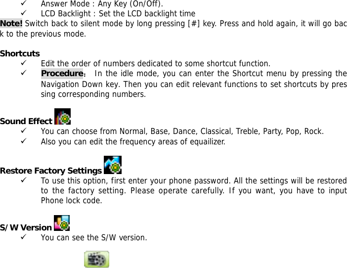 9 Answer Mode : Any Key (On/Off). 9 LCD Backlight : Set the LCD backlight time Note! Switch back to silent mode by long pressing [#] key. Press and hold again, it will go back to the previous mode.  Shortcuts 9 Edit the order of numbers dedicated to some shortcut function. 9 Procedure： In the idle mode, you can enter the Shortcut menu by pressing the Navigation Down key. Then you can edit relevant functions to set shortcuts by pressing corresponding numbers.   Sound Effect   9 You can choose from Normal, Base, Dance, Classical, Treble, Party, Pop, Rock. 9 Also you can edit the frequency areas of equailizer.  Restore Factory Settings    9 To use this option, first enter your phone password. All the settings will be restored to the factory setting. Please operate carefully. If you want, you have to input Phone lock code.  S/W Version   9 You can see the S/W version.  