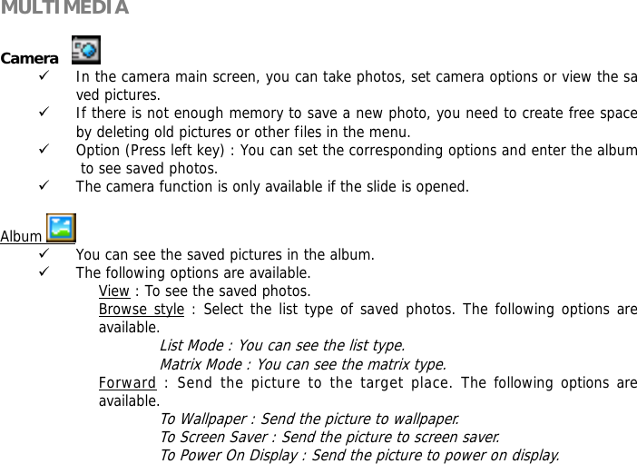 MULTIMEDIA             Camera      9 In the camera main screen, you can take photos, set camera options or view the saved pictures. 9 If there is not enough memory to save a new photo, you need to create free space by deleting old pictures or other files in the menu. 9 Option (Press left key) : You can set the corresponding options and enter the album to see saved photos. 9 The camera function is only available if the slide is opened.  Album   9 You can see the saved pictures in the album. 9 The following options are available. View : To see the saved photos. Browse style : Select the list type of saved photos. The following options are available.  List Mode : You can see the list type. Matrix Mode : You can see the matrix type. Forward : Send the picture to the target place. The following options are available. To Wallpaper : Send the picture to wallpaper. To Screen Saver : Send the picture to screen saver. To Power On Display : Send the picture to power on display. 