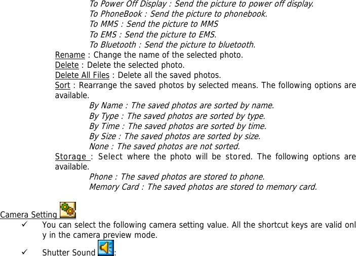 To Power Off Display : Send the picture to power off display. To PhoneBook : Send the picture to phonebook. To MMS : Send the picture to MMS To EMS : Send the picture to EMS. To Bluetooth : Send the picture to bluetooth. Rename : Change the name of the selected photo. Delete : Delete the selected photo. Delete All Files : Delete all the saved photos. Sort : Rearrange the saved photos by selected means. The following options are available. By Name : The saved photos are sorted by name. By Type : The saved photos are sorted by type. By Time : The saved photos are sorted by time. By Size : The saved photos are sorted by size. None : The saved photos are not sorted. Storage : Select where the photo will be stored. The following options are available.  Phone : The saved photos are stored to phone. Memory Card : The saved photos are stored to memory card.  Camera Setting   9 You can select the following camera setting value. All the shortcut keys are valid only in the camera preview mode. 9 Shutter Sound  : 