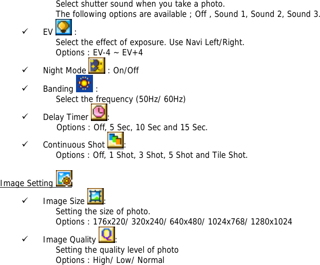 Select shutter sound when you take a photo. The following options are available ; Off , Sound 1, Sound 2, Sound 3. 9 EV   : Select the effect of exposure. Use Navi Left/Right. Options : EV-4 ~ EV+4 9 Night Mode   : On/Off 9 Banding   : Select the frequency (50Hz/ 60Hz) 9 Delay Timer  :                      Options : Off, 5 Sec, 10 Sec and 15 Sec. 9 Continuous Shot  : Options : Off, 1 Shot, 3 Shot, 5 Shot and Tile Shot.  Image Setting   9 Image Size  : Setting the size of photo. Options : 176x220/ 320x240/ 640x480/ 1024x768/ 1280x1024 9 Image Quality  : Setting the quality level of photo Options : High/ Low/ Normal 