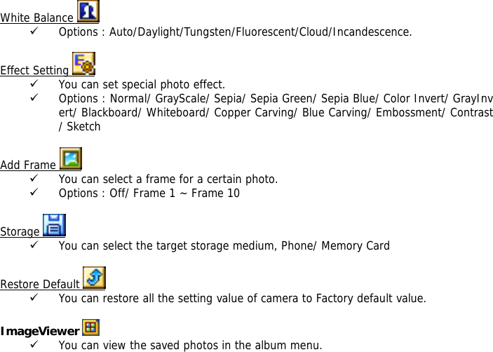  White Balance   9 Options : Auto/Daylight/Tungsten/Fluorescent/Cloud/Incandescence.  Effect Setting   9 You can set special photo effect. 9 Options : Normal/ GrayScale/ Sepia/ Sepia Green/ Sepia Blue/ Color Invert/ GrayInvert/ Blackboard/ Whiteboard/ Copper Carving/ Blue Carving/ Embossment/ Contrast/ Sketch  Add Frame   9 You can select a frame for a certain photo. 9 Options : Off/ Frame 1 ~ Frame 10  Storage   9 You can select the target storage medium, Phone/ Memory Card  Restore Default   9 You can restore all the setting value of camera to Factory default value.  ImageViewer   9 You can view the saved photos in the album menu. 