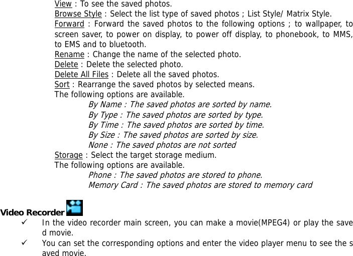 View : To see the saved photos. Browse Style : Select the list type of saved photos ; List Style/ Matrix Style. Forward : Forward the saved photos to the following options ; to wallpaper, to screen saver, to power on display, to power off display, to phonebook, to MMS, to EMS and to bluetooth. Rename : Change the name of the selected photo. Delete : Delete the selected photo. Delete All Files : Delete all the saved photos. Sort : Rearrange the saved photos by selected means. The following options are available. By Name : The saved photos are sorted by name. By Type : The saved photos are sorted by type. By Time : The saved photos are sorted by time. By Size : The saved photos are sorted by size. None : The saved photos are not sorted  Storage : Select the target storage medium. The following options are available. Phone : The saved photos are stored to phone. Memory Card : The saved photos are stored to memory card  Video Recorder   9 In the video recorder main screen, you can make a movie(MPEG4) or play the saved movie. 9 You can set the corresponding options and enter the video player menu to see the saved movie. 
