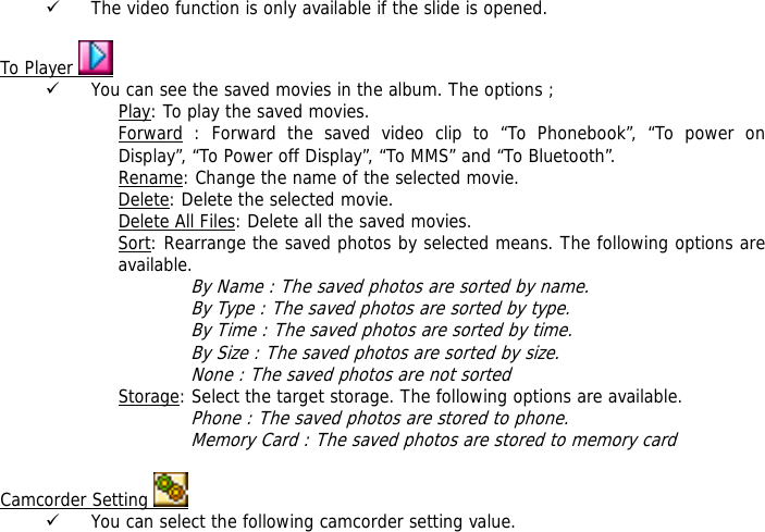 9 The video function is only available if the slide is opened.  To Player   9 You can see the saved movies in the album. The options ; Play: To play the saved movies. Forward : Forward the saved video clip to &ldquo;To Phonebook&rdquo;, &ldquo;To power on Display&rdquo;, &ldquo;To Power off Display&rdquo;, &ldquo;To MMS&rdquo; and &ldquo;To Bluetooth&rdquo;. Rename: Change the name of the selected movie. Delete: Delete the selected movie. Delete All Files: Delete all the saved movies. Sort: Rearrange the saved photos by selected means. The following options are available.  By Name : The saved photos are sorted by name. By Type : The saved photos are sorted by type. By Time : The saved photos are sorted by time. By Size : The saved photos are sorted by size. None : The saved photos are not sorted  Storage: Select the target storage. The following options are available. Phone : The saved photos are stored to phone. Memory Card : The saved photos are stored to memory card  Camcorder Setting   9 You can select the following camcorder setting value. 