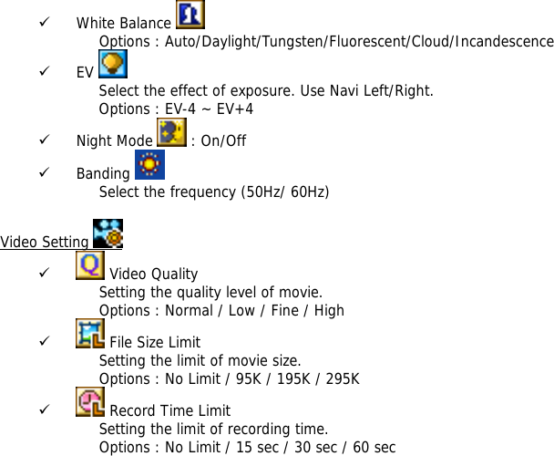 9 White Balance    Options : Auto/Daylight/Tungsten/Fluorescent/Cloud/Incandescence 9 EV   Select the effect of exposure. Use Navi Left/Right. Options : EV-4 ~ EV+4 9 Night Mode   : On/Off 9 Banding   Select the frequency (50Hz/ 60Hz)  Video Setting   9  Video Quality Setting the quality level of movie.  Options : Normal / Low / Fine / High 9  File Size Limit Setting the limit of movie size.  Options : No Limit / 95K / 195K / 295K  9  Record Time Limit Setting the limit of recording time. Options : No Limit / 15 sec / 30 sec / 60 sec 