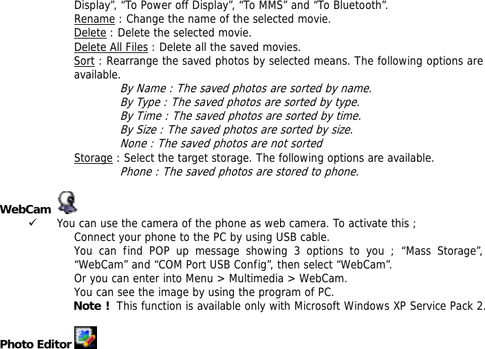 Display&rdquo;, &ldquo;To Power off Display&rdquo;, &ldquo;To MMS&rdquo; and &ldquo;To Bluetooth&rdquo;. Rename : Change the name of the selected movie. Delete : Delete the selected movie. Delete All Files : Delete all the saved movies. Sort : Rearrange the saved photos by selected means. The following options are available.  By Name : The saved photos are sorted by name. By Type : The saved photos are sorted by type. By Time : The saved photos are sorted by time. By Size : The saved photos are sorted by size. None : The saved photos are not sorted  Storage : Select the target storage. The following options are available. Phone : The saved photos are stored to phone.  WebCam     9 You can use the camera of the phone as web camera. To activate this ; Connect your phone to the PC by using USB cable. You can find POP up message showing 3 options to you ; &ldquo;Mass Storage&rdquo;, &ldquo;WebCam&rdquo; and &ldquo;COM Port USB Config&rdquo;, then select &ldquo;WebCam&rdquo;. Or you can enter into Menu > Multimedia > WebCam. You can see the image by using the program of PC. Note !  This function is available only with Microsoft Windows XP Service Pack 2.  Photo Editor   