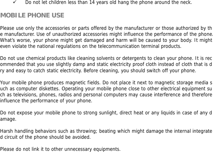 9 Do not let children less than 14 years old hang the phone around the neck.  MOBILE PHONE USE  Please use only the accessories or parts offered by the manufacturer or those authorized by the manufacturer. Use of unauthorized accessories might influence the performance of the phone. What&rsquo;s worse, your phone might get damaged and harm will be caused to your body. It might even violate the national regulations on the telecommunication terminal products.  Do not use chemical products like cleaning solvents or detergents to clean your phone. It is recommended that you use slightly damp and static electricity proof cloth instead of cloth that is dry and easy to catch static electricity. Before cleaning, you should switch off your phone.  Your mobile phone produces magnetic fields. Do not place it next to magnetic storage media such as computer diskettes. Operating your mobile phone close to other electrical equipment such as televisions, phones, radios and personal computers may cause interference and therefore influence the performance of your phone.  Do not expose your mobile phone to strong sunlight, direct heat or any liquids in case of any damage.   Harsh handling behaviors such as throwing; beating which might damage the internal integrated circuit of the phone should be avoided.  Please do not link it to other unnecessary equipments.  