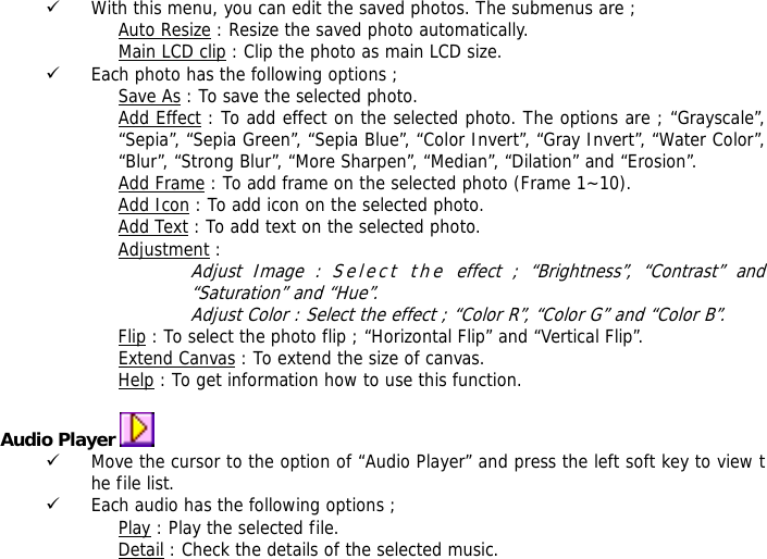 9 With this menu, you can edit the saved photos. The submenus are ; Auto Resize : Resize the saved photo automatically. Main LCD clip : Clip the photo as main LCD size. 9 Each photo has the following options ; Save As : To save the selected photo. Add Effect : To add effect on the selected photo. The options are ; &ldquo;Grayscale&rdquo;, &ldquo;Sepia&rdquo;, &ldquo;Sepia Green&rdquo;, &ldquo;Sepia Blue&rdquo;, &ldquo;Color Invert&rdquo;, &ldquo;Gray Invert&rdquo;, &ldquo;Water Color&rdquo;, &ldquo;Blur&rdquo;, &ldquo;Strong Blur&rdquo;, &ldquo;More Sharpen&rdquo;, &ldquo;Median&rdquo;, &ldquo;Dilation&rdquo; and &ldquo;Erosion&rdquo;. Add Frame : To add frame on the selected photo (Frame 1~10). Add Icon : To add icon on the selected photo. Add Text : To add text on the selected photo. Adjustment : Adjust Image : Select the effect ; &ldquo;Brightness&rdquo;, &ldquo;Contrast&rdquo; and &ldquo;Saturation&rdquo; and &ldquo;Hue&rdquo;. Adjust Color : Select the effect ; &ldquo;Color R&rdquo;, &ldquo;Color G&rdquo; and &ldquo;Color B&rdquo;. Flip : To select the photo flip ; &ldquo;Horizontal Flip&rdquo; and &ldquo;Vertical Flip&rdquo;. Extend Canvas : To extend the size of canvas. Help : To get information how to use this function.  Audio Player   9 Move the cursor to the option of &ldquo;Audio Player&rdquo; and press the left soft key to view the file list.  9 Each audio has the following options ; Play : Play the selected file. Detail : Check the details of the selected music. 
