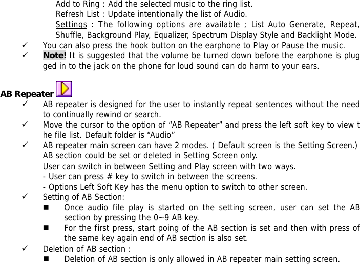 Add to Ring : Add the selected music to the ring list. Refresh List : Update intentionally the list of Audio. Settings : The following options are available ; List Auto Generate, Repeat, Shuffle, Background Play, Equalizer, Spectrum Display Style and Backlight Mode. 9 You can also press the hook button on the earphone to Play or Pause the music. 9 Note! It is suggested that the volume be turned down before the earphone is plugged in to the jack on the phone for loud sound can do harm to your ears.  AB Repeater   9 AB repeater is designed for the user to instantly repeat sentences without the need to continually rewind or search. 9 Move the cursor to the option of &ldquo;AB Repeater&rdquo; and press the left soft key to view the file list. Default folder is &ldquo;Audio&rdquo; 9 AB repeater main screen can have 2 modes. ( Default screen is the Setting Screen.) AB section could be set or deleted in Setting Screen only. User can switch in between Setting and Play screen with two ways. - User can press # key to switch in between the screens. - Options Left Soft Key has the menu option to switch to other screen. 9 Setting of AB Section:   Once audio file play is started on the setting screen, user can set the AB section by pressing the 0~9 AB key.   For the first press, start poing of the AB section is set and then with press of the same key again end of AB section is also set. 9 Deletion of AB section :  Deletion of AB section is only allowed in AB repeater main setting screen.  