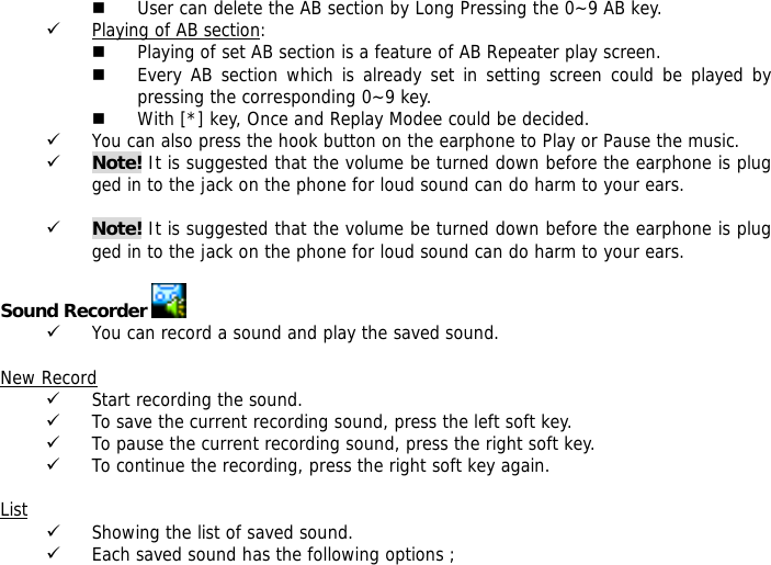  User can delete the AB section by Long Pressing the 0~9 AB key. 9 Playing of AB section:  Playing of set AB section is a feature of AB Repeater play screen.   Every AB section which is already set in setting screen could be played by pressing the corresponding 0~9 key.  With [*] key, Once and Replay Modee could be decided. 9 You can also press the hook button on the earphone to Play or Pause the music. 9 Note! It is suggested that the volume be turned down before the earphone is plugged in to the jack on the phone for loud sound can do harm to your ears.  9 Note! It is suggested that the volume be turned down before the earphone is plugged in to the jack on the phone for loud sound can do harm to your ears.  Sound Recorder   9 You can record a sound and play the saved sound.  New Record 9 Start recording the sound. 9 To save the current recording sound, press the left soft key. 9 To pause the current recording sound, press the right soft key. 9 To continue the recording, press the right soft key again.  List 9 Showing the list of saved sound. 9 Each saved sound has the following options ; 