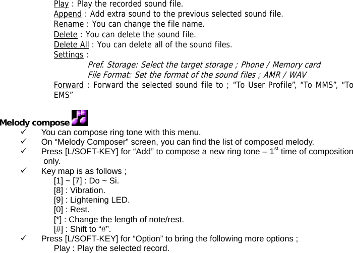 Play : Play the recorded sound file. Append : Add extra sound to the previous selected sound file. Rename : You can change the file name. Delete : You can delete the sound file. Delete All : You can delete all of the sound files. Settings :  Pref. Storage: Select the target storage ; Phone / Memory card File Format: Set the format of the sound files ; AMR / WAV Forward : Forward the selected sound file to ; &ldquo;To User Profile&rdquo;, &ldquo;To MMS&rdquo;, &ldquo;To EMS&rdquo;  Melody compose   9  You can compose ring tone with this menu. 9  On &ldquo;Melody Composer&rdquo; screen, you can find the list of composed melody. 9  Press [L/SOFT-KEY] for &ldquo;Add&rdquo; to compose a new ring tone &ndash; 1st time of composition only. 9  Key map is as follows ; [1] ~ [7] : Do ~ Si. [8] : Vibration. [9] : Lightening LED. [0] : Rest. [*] : Change the length of note/rest. [#] : Shift to &ldquo;#&rdquo;. 9  Press [L/SOFT-KEY] for &ldquo;Option&rdquo; to bring the following more options ; Play : Play the selected record. 