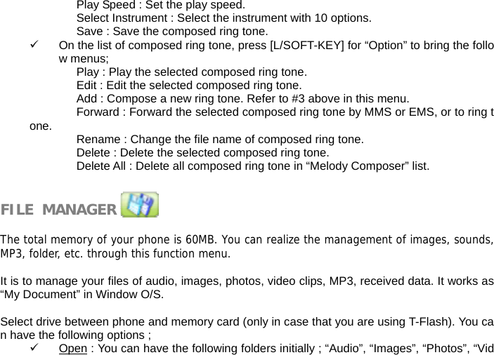 Play Speed : Set the play speed. Select Instrument : Select the instrument with 10 options. Save : Save the composed ring tone. 9  On the list of composed ring tone, press [L/SOFT-KEY] for &ldquo;Option&rdquo; to bring the follow menus; Play : Play the selected composed ring tone. Edit : Edit the selected composed ring tone. Add : Compose a new ring tone. Refer to #3 above in this menu. Forward : Forward the selected composed ring tone by MMS or EMS, or to ring tone.  Rename : Change the file name of composed ring tone. Delete : Delete the selected composed ring tone. Delete All : Delete all composed ring tone in &ldquo;Melody Composer&rdquo; list.   FILE  MANAGER               The total memory of your phone is 60MB. You can realize the management of images, sounds,MP3, folder, etc. through this function menu.  It is to manage your files of audio, images, photos, video clips, MP3, received data. It works as &ldquo;My Document&rdquo; in Window O/S.  Select drive between phone and memory card (only in case that you are using T-Flash). You can have the following options ; 9 Open : You can have the following folders initially ; &ldquo;Audio&rdquo;, &ldquo;Images&rdquo;, &ldquo;Photos&rdquo;, &ldquo;Vid