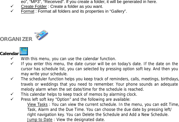 eo&rdquo;, &ldquo;MP3&rdquo;, &ldquo;Received&rdquo;. If you create a folder, it will be generated in here. 9 Create Folder : Create a folder as you want. 9 Format : Format all folders and its properties in &ldquo;Gallery&rdquo;.    ORGANIZER    Calendar   9 With this menu, you can use the calendar function.  9 If you enter this menu, the date cursor will be on today&rsquo;s date. If the date on the cursor has schedule list, you can selected by pressing option soft key. And then you may write your schedule. 9 The scheduler function helps you keep track of reminders, calls, meetings, birthdays, travels or weddings that you need to remember. Your phone sounds an adequate melody alarm when the set date/time for the schedule is reached. 9 This calendar helps to keep track of memos by alarming clock.  9 Press left soft key &ldquo;Option&rdquo; and the following are available: View Tasks : You can view the current schedule. In the menu, you can edit Time, Task, Alarm and the Due Time. You can choose the due date by pressing left/ right navigation key. You can Delete the Schedule and Add a New Schedule.  Jump to Date : View the designated date.  