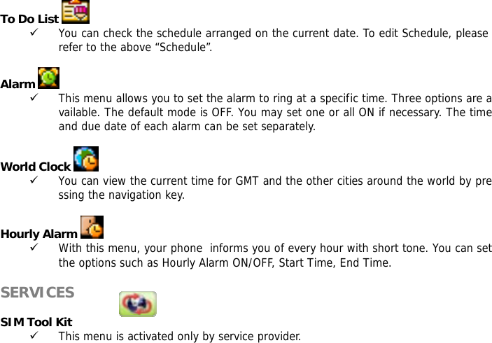 To Do List    9 You can check the schedule arranged on the current date. To edit Schedule, please refer to the above &ldquo;Schedule&rdquo;.   Alarm   9 This menu allows you to set the alarm to ring at a specific time. Three options are available. The default mode is OFF. You may set one or all ON if necessary. The time and due date of each alarm can be set separately.  World Clock   9 You can view the current time for GMT and the other cities around the world by pressing the navigation key.  Hourly Alarm   9 With this menu, your phone  informs you of every hour with short tone. You can set the options such as Hourly Alarm ON/OFF, Start Time, End Time.  SERVICES            SIM Tool Kit 9 This menu is activated only by service provider.  