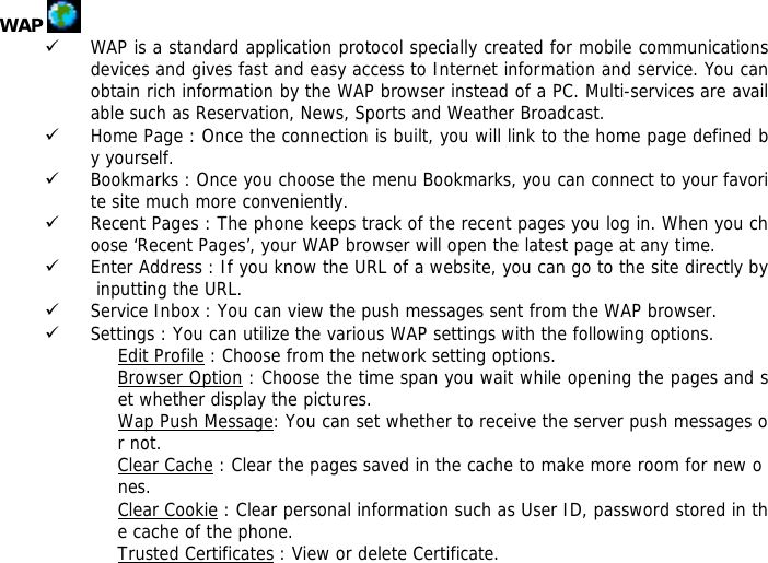 WAP   9 WAP is a standard application protocol specially created for mobile communications devices and gives fast and easy access to Internet information and service. You can obtain rich information by the WAP browser instead of a PC. Multi-services are available such as Reservation, News, Sports and Weather Broadcast.  9 Home Page : Once the connection is built, you will link to the home page defined by yourself. 9 Bookmarks : Once you choose the menu Bookmarks, you can connect to your favorite site much more conveniently. 9 Recent Pages : The phone keeps track of the recent pages you log in. When you choose &lsquo;Recent Pages&rsquo;, your WAP browser will open the latest page at any time. 9 Enter Address : If you know the URL of a website, you can go to the site directly by inputting the URL. 9 Service Inbox : You can view the push messages sent from the WAP browser. 9 Settings : You can utilize the various WAP settings with the following options.  Edit Profile : Choose from the network setting options. Browser Option : Choose the time span you wait while opening the pages and set whether display the pictures. Wap Push Message: You can set whether to receive the server push messages or not. Clear Cache : Clear the pages saved in the cache to make more room for new o nes. Clear Cookie : Clear personal information such as User ID, password stored in the cache of the phone. Trusted Certificates : View or delete Certificate. 