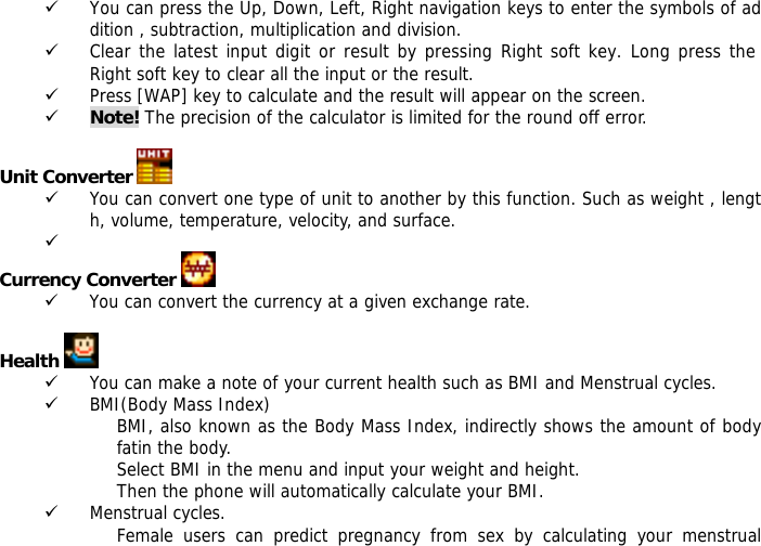 9 You can press the Up, Down, Left, Right navigation keys to enter the symbols of addition , subtraction, multiplication and division. 9 Clear the latest input digit or result by pressing Right soft key. Long press the Right soft key to clear all the input or the result. 9 Press [WAP] key to calculate and the result will appear on the screen. 9 Note! The precision of the calculator is limited for the round off error.  Unit Converter   9 You can convert one type of unit to another by this function. Such as weight , length, volume, temperature, velocity, and surface. 9  Currency Converter   9 You can convert the currency at a given exchange rate.  Health   9 You can make a note of your current health such as BMI and Menstrual cycles. 9 BMI(Body Mass Index) BMI, also known as the Body Mass Index, indirectly shows the amount of body fatin the body. Select BMI in the menu and input your weight and height. Then the phone will automatically calculate your BMI. 9 Menstrual cycles. Female users can predict pregnancy from sex by calculating your menstrual 