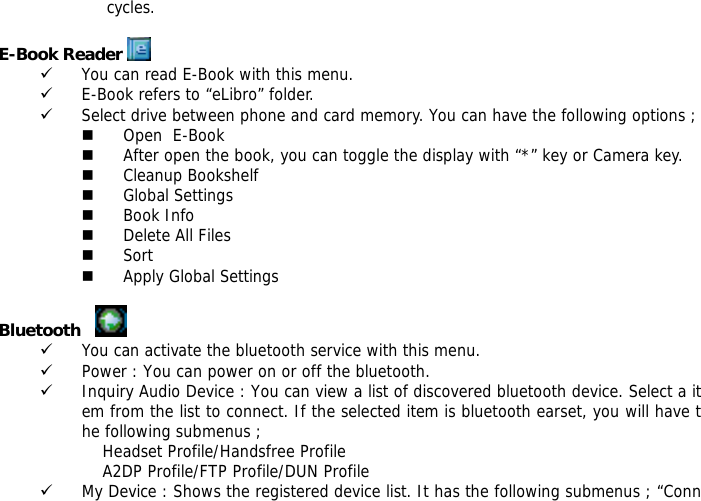 cycles.  E-Book Reader   9 You can read E-Book with this menu. 9 E-Book refers to &ldquo;eLibro&rdquo; folder. 9 Select drive between phone and card memory. You can have the following options ;  Open  E-Book  After open the book, you can toggle the display with &ldquo;*&rdquo; key or Camera key.  Cleanup Bookshelf  Global Settings  Book Info  Delete All Files  Sort  Apply Global Settings  Bluetooth      9 You can activate the bluetooth service with this menu. 9 Power : You can power on or off the bluetooth. 9 Inquiry Audio Device : You can view a list of discovered bluetooth device. Select a item from the list to connect. If the selected item is bluetooth earset, you will have the following submenus ;             Headset Profile/Handsfree Profile             A2DP Profile/FTP Profile/DUN Profile 9 My Device : Shows the registered device list. It has the following submenus ; &ldquo;Conn