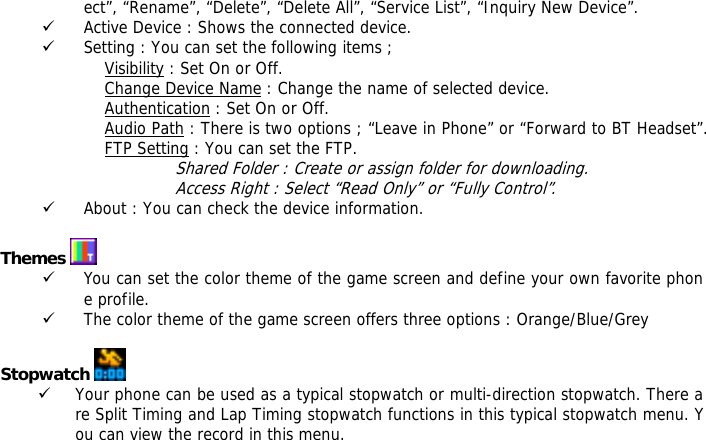 ect&rdquo;, &ldquo;Rename&rdquo;, &ldquo;Delete&rdquo;, &ldquo;Delete All&rdquo;, &ldquo;Service List&rdquo;, &ldquo;Inquiry New Device&rdquo;. 9 Active Device : Shows the connected device. 9 Setting : You can set the following items ;             Visibility : Set On or Off.             Change Device Name : Change the name of selected device.             Authentication : Set On or Off.             Audio Path : There is two options ; &ldquo;Leave in Phone&rdquo; or &ldquo;Forward to BT Headset&rdquo;.             FTP Setting : You can set the FTP. Shared Folder : Create or assign folder for downloading. Access Right : Select &ldquo;Read Only&rdquo; or &ldquo;Fully Control&rdquo;. 9 About : You can check the device information.  Themes   9 You can set the color theme of the game screen and define your own favorite phone profile. 9 The color theme of the game screen offers three options : Orange/Blue/Grey  Stopwatch   9 Your phone can be used as a typical stopwatch or multi-direction stopwatch. There are Split Timing and Lap Timing stopwatch functions in this typical stopwatch menu. You can view the record in this menu.   