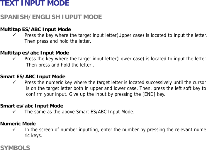 TEXT INPUT MODE  SPANISH/ENGLISH IUPUT MODE  Multitap ES/ABC Input Mode 9 Press the key where the target input letter(Upper case) is located to input the letter. Then press and hold the letter.  Multitap es/abc Input Mode 9 Press the key where the target input letter(Lower case) is located to input the letter. Then press and hold the letter..  Smart ES/ABC Input Mode 9 Press the numeric key where the target letter is located successively until the cursor is on the target letter both in upper and lower case. Then, press the left soft key to confirm your input. Give up the input by pressing the [END] key.   Smart es/abc Input Mode 9 The same as the above Smart ES/ABC Input Mode.  Numeric Mode 9 In the screen of number inputting, enter the number by pressing the relevant numeric keys.  SYMBOLS 