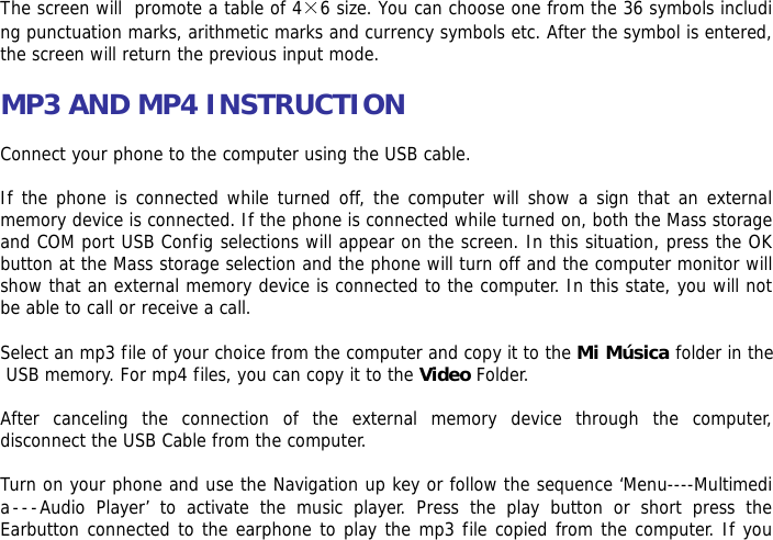  The screen will  promote a table of 4&times;6 size. You can choose one from the 36 symbols including punctuation marks, arithmetic marks and currency symbols etc. After the symbol is entered, the screen will return the previous input mode.  MP3 AND MP4 INSTRUCTION  Connect your phone to the computer using the USB cable.   If the phone is connected while turned off, the computer will show a sign that an external memory device is connected. If the phone is connected while turned on, both the Mass storage and COM port USB Config selections will appear on the screen. In this situation, press the OK button at the Mass storage selection and the phone will turn off and the computer monitor will show that an external memory device is connected to the computer. In this state, you will not be able to call or receive a call.  Select an mp3 file of your choice from the computer and copy it to the Mi M&uacute;sica folder in the USB memory. For mp4 files, you can copy it to the Video Folder.  After canceling the connection of the external memory device through the computer, disconnect the USB Cable from the computer.   Turn on your phone and use the Navigation up key or follow the sequence &lsquo;Menu----Multimedia---Audio Player&rsquo; to activate the music player. Press the play button or short press the Earbutton connected to the earphone to play the mp3 file copied from the computer. If you 